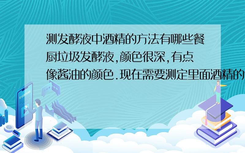 测发酵液中酒精的方法有哪些餐厨垃圾发酵液,颜色很深,有点像酱油的颜色.现在需要测定里面酒精的含量,用什么方法比较好?详细的测定步骤是什么?