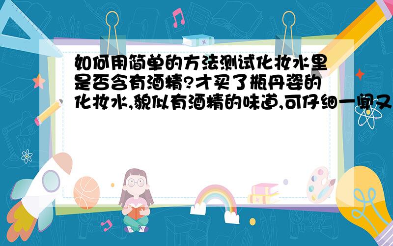 如何用简单的方法测试化妆水里是否含有酒精?才买了瓶丹姿的化妆水,貌似有酒精的味道,可仔细一闻又闻不出了.不知酒精含量是否超标.