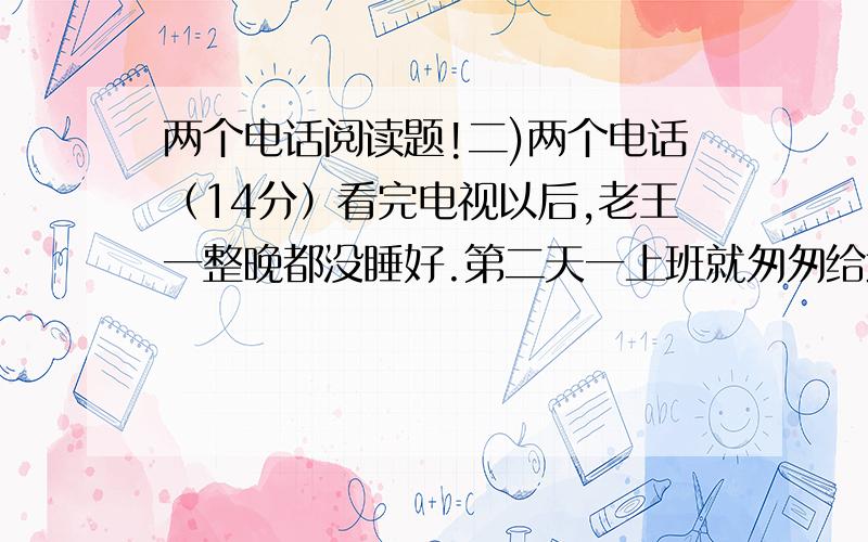 两个电话阅读题!二)两个电话（14分）看完电视以后,老王一整晚都没睡好.第二天一上班就匆匆给武汉打电话,直到9点,那端才响起儿子的声音：“爸,什么事?”他连忙问：“昨晚的天气预报看