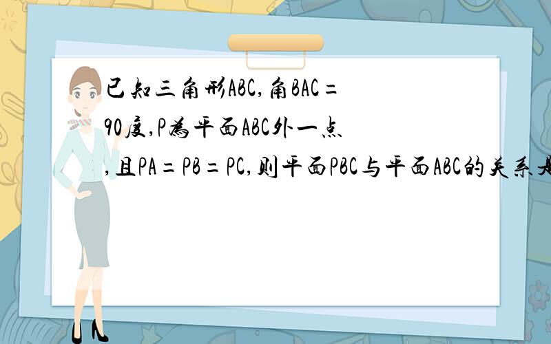 已知三角形ABC,角BAC=90度,P为平面ABC外一点,且PA=PB=PC,则平面PBC与平面ABC的关系是?