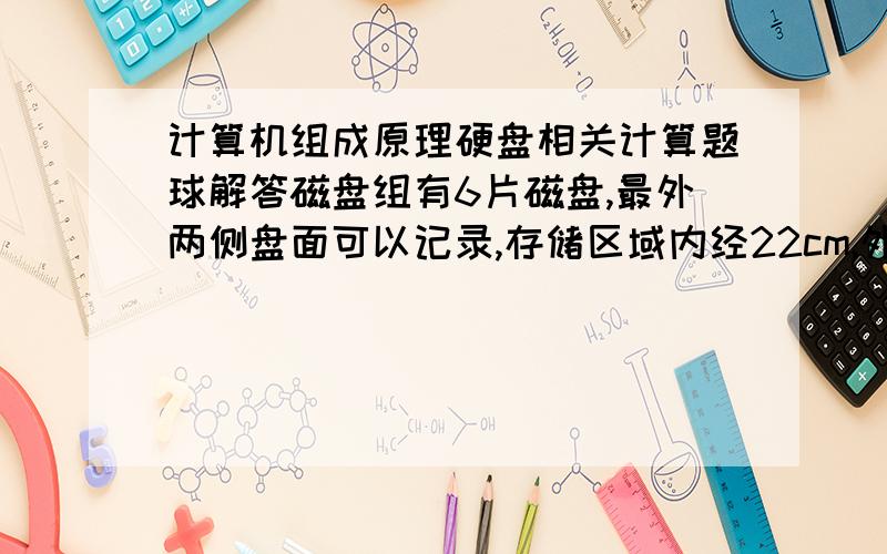 计算机组成原理硬盘相关计算题球解答磁盘组有6片磁盘,最外两侧盘面可以记录,存储区域内经22cm,外径33cm,道密度为40道/cm,内层密度为400位/cm,转数3600转/分.求共有多少柱面盘组总存储容量是