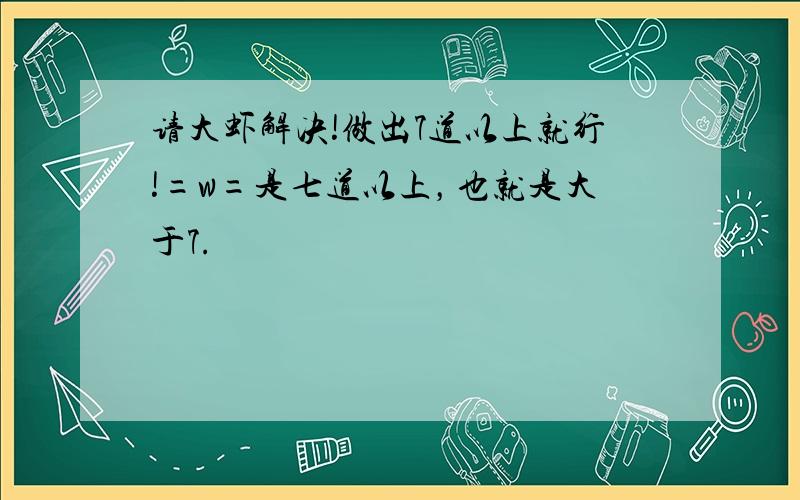 请大虾解决!做出7道以上就行!=w=是七道以上，也就是大于7.