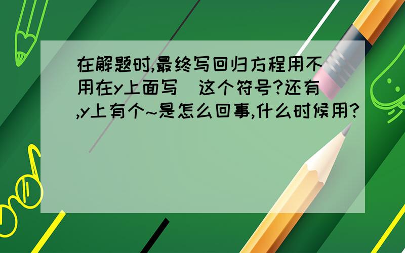 在解题时,最终写回归方程用不用在y上面写^这个符号?还有,y上有个~是怎么回事,什么时候用?