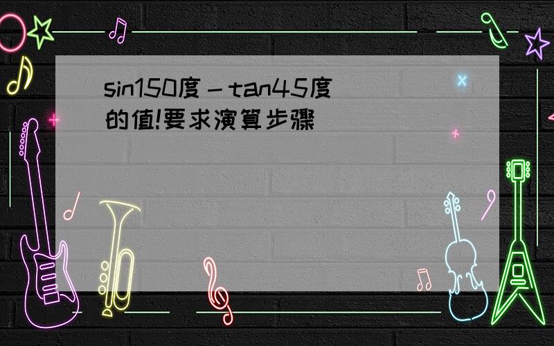 sin150度－tan45度的值!要求演算步骤