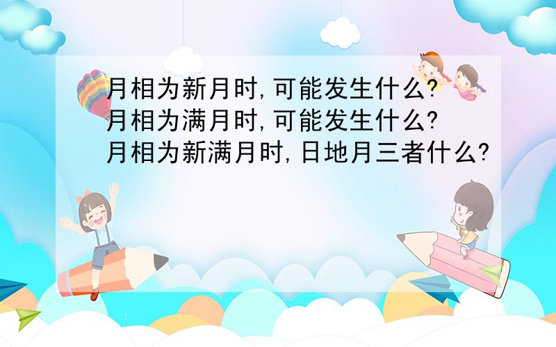 月相为新月时,可能发生什么?月相为满月时,可能发生什么?月相为新满月时,日地月三者什么?