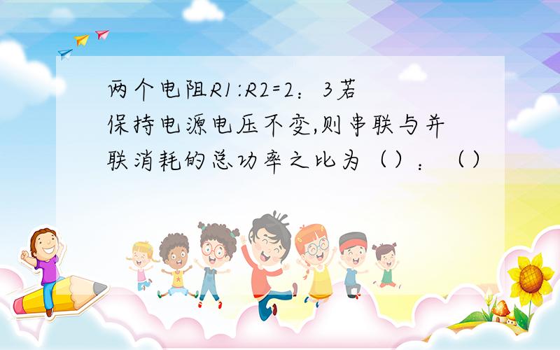 两个电阻R1:R2=2：3若保持电源电压不变,则串联与并联消耗的总功率之比为（）：（）