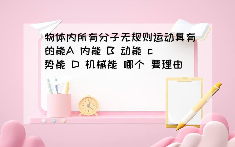 物体内所有分子无规则运动具有的能A 内能 B 动能 c 势能 D 机械能 哪个 要理由