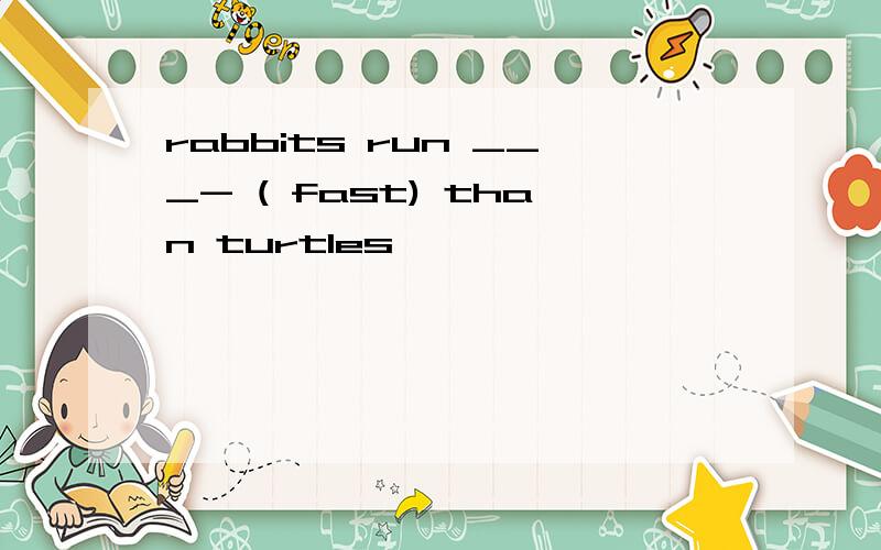 rabbits run ___- ( fast) than turtles