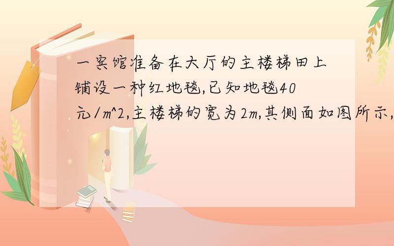 一宾馆准备在大厅的主楼梯田上铺设一种红地毯,已知地毯40元/m^2,主楼梯的宽为2m,其侧面如图所示,则地毯至少需要多少钱?