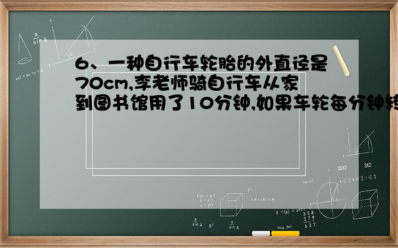 6、一种自行车轮胎的外直径是70cm,李老师骑自行车从家到图书馆用了10分钟,如果车轮每分钟转200周,李老师从家到图书馆的路程是多少m?