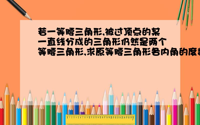 若一等腰三角形,被过顶点的某一直线分成的三角形仍然是两个等腰三角形,求原等腰三角形各内角的度数.没分了……