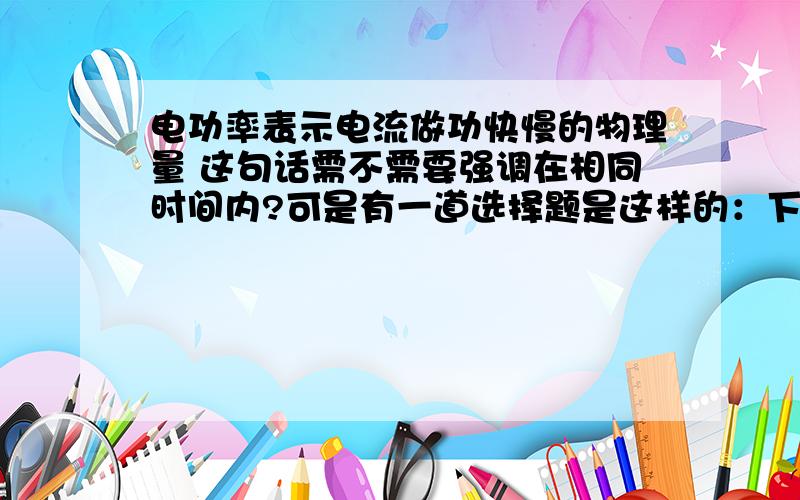 电功率表示电流做功快慢的物理量 这句话需不需要强调在相同时间内?可是有一道选择题是这样的：下列说法正确的是A电功率是表示电流做功多少的物理量 B电功率是表示电流做功快慢的物