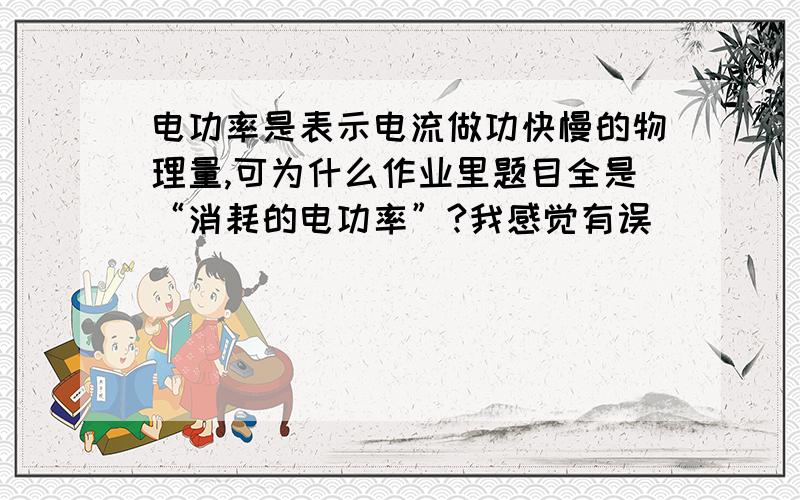 电功率是表示电流做功快慢的物理量,可为什么作业里题目全是“消耗的电功率”?我感觉有误