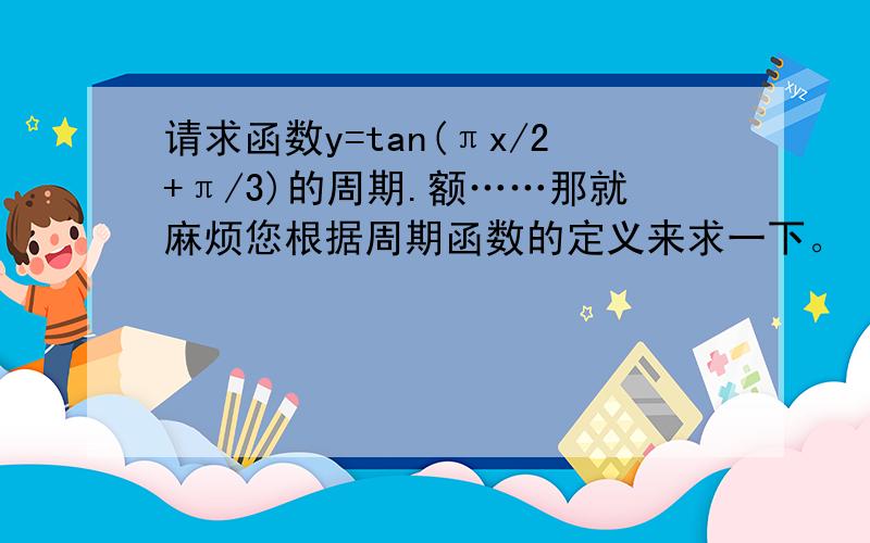 请求函数y=tan(πx/2+π/3)的周期.额……那就麻烦您根据周期函数的定义来求一下。