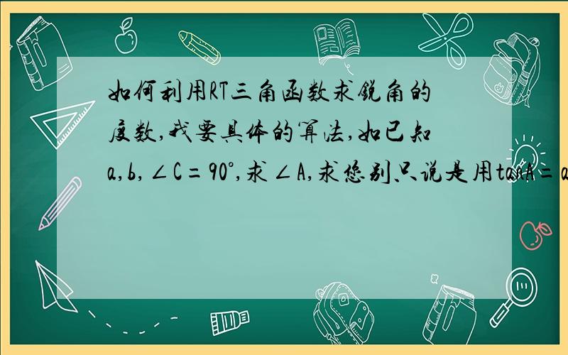 如何利用RT三角函数求锐角的度数,我要具体的算法,如已知a,b,∠C=90°,求∠A,求您别只说是用tanA=a∶b,能说的具体点吗我举个例子：RT△ABC中,∠C=90°.①已知a,b,求∠A；②已知a,c,求∠A；③已知b,c,