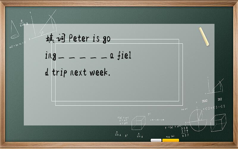 填词 Peter is going_____a field trip next week.