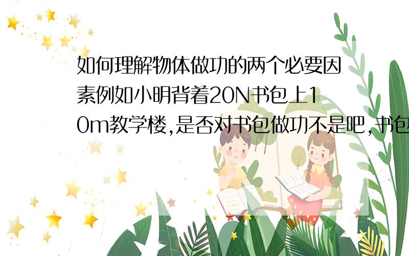 如何理解物体做功的两个必要因素例如小明背着20N书包上10m教学楼,是否对书包做功不是吧,书包受到重力的,“小明没有对书包用力”不科学