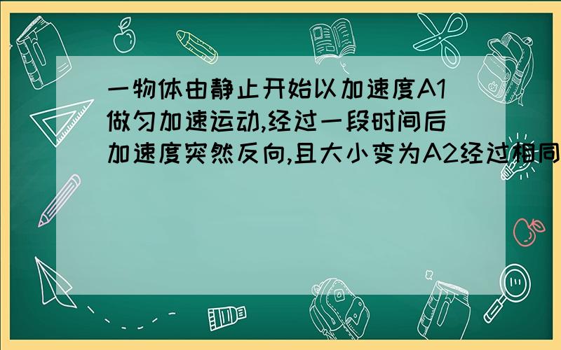 一物体由静止开始以加速度A1做匀加速运动,经过一段时间后加速度突然反向,且大小变为A2经过相同的时间恰好回到出发点,速度大小为5米每秒,求（1）物体加速度改变时速度的大小(2)求A1比A2