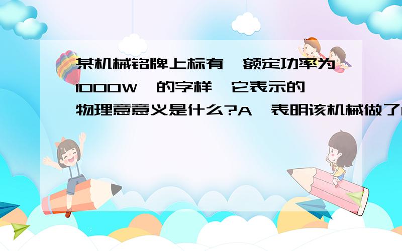 某机械铭牌上标有《额定功率为1000W》的字样、它表示的物理意意义是什么?A—表明该机械做了100OJ的功B—表明该机械能做1000J的功C—表明该机械正常工作时每秒钟能做1000J的功D—表明该机械