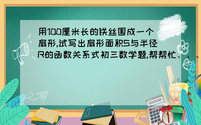 用100厘米长的铁丝围成一个扇形,试写出扇形面积S与半径R的函数关系式初三数学题,帮帮忙、、、