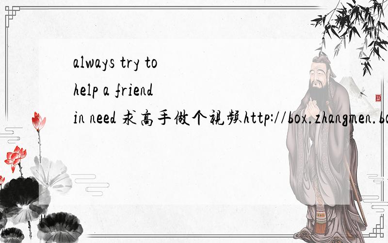 always try to help a friend in need 求高手做个视频http://box.zhangmen.baidu.com/m?word=mp3,[shining+friends]&cat=0&gate=1&ct=134217728&tn=baidumt,shining+friends++&si=shining+friends;;;;22196;;0&lm=-1&mtid=1&d=9&size=3145728&attr=0,0&titlekey=