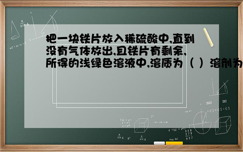 把一块铁片放入稀硫酸中,直到没有气体放出,且铁片有剩余,所得的浅绿色溶液中,溶质为（ ）溶剂为（ ）如果铁片完全溶解,则液体中的溶质可能只有（ ） 也可能还有（ ）