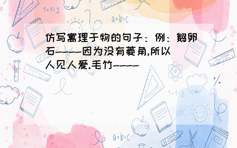 仿写寓理于物的句子：例：鹅卵石----因为没有菱角,所以人见人爱.毛竹----