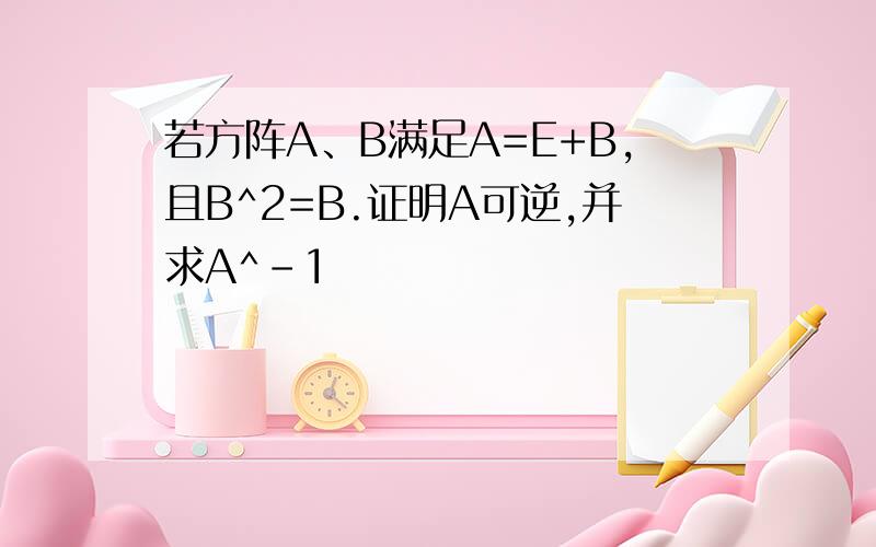 若方阵A、B满足A=E+B,且B^2=B.证明A可逆,并求A^-1