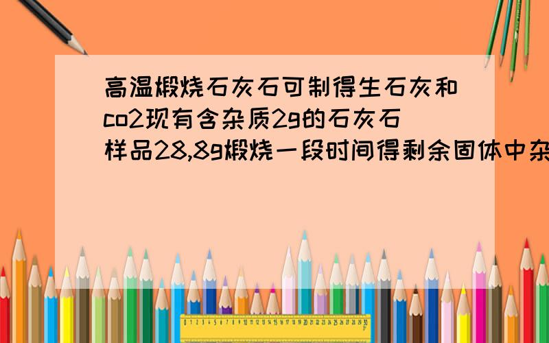 高温煅烧石灰石可制得生石灰和co2现有含杂质2g的石灰石样品28,8g煅烧一段时间得剩余固体中杂的质量分数为10%,求生成Co2质量和生石灰质量