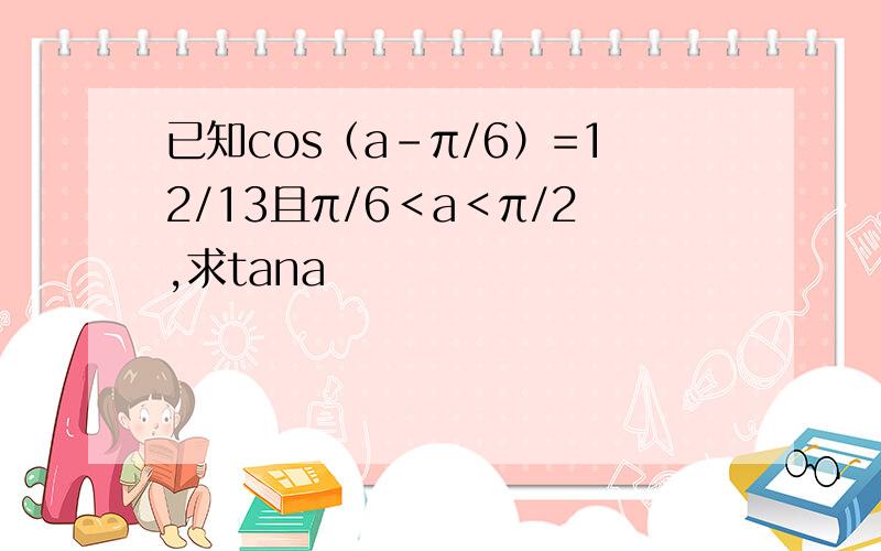 已知cos（a-π/6）=12/13且π/6＜a＜π/2,求tana