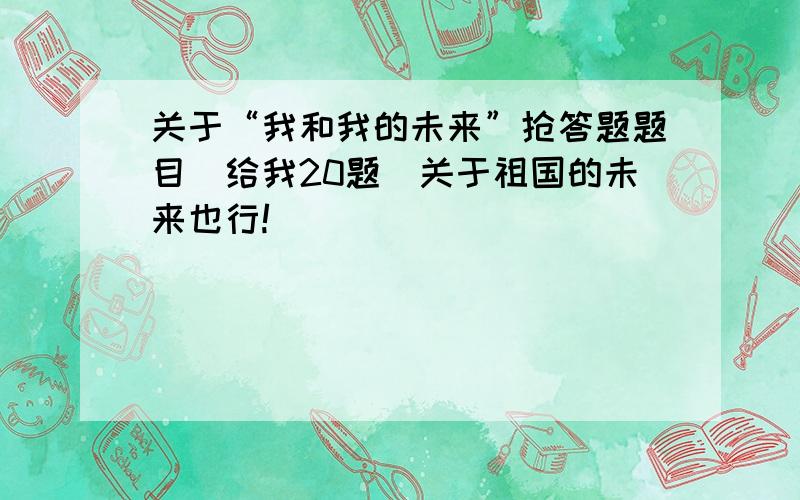 关于“我和我的未来”抢答题题目（给我20题）关于祖国的未来也行!