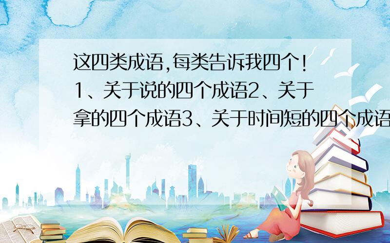 这四类成语,每类告诉我四个!1、关于说的四个成语2、关于拿的四个成语3、关于时间短的四个成语4、描写风景的四个成语急!