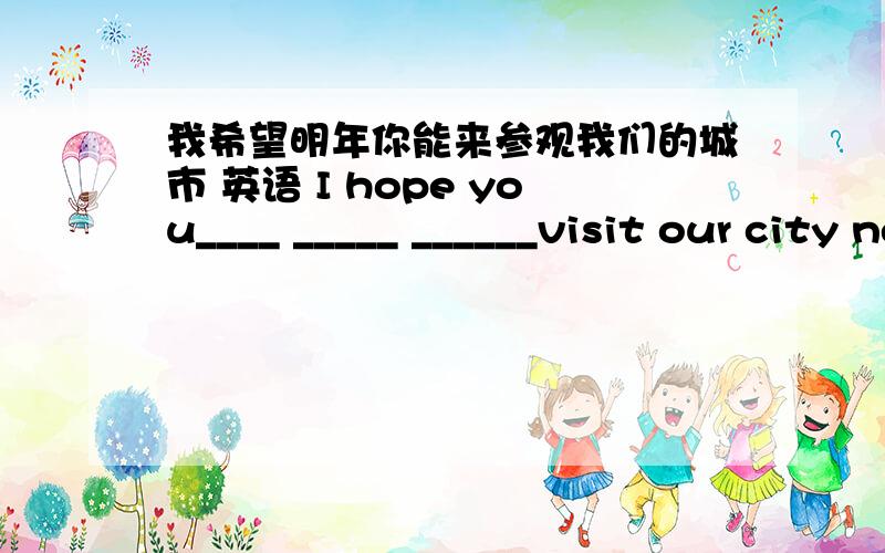 我希望明年你能来参观我们的城市 英语 I hope you____ _____ ______visit our city nest year