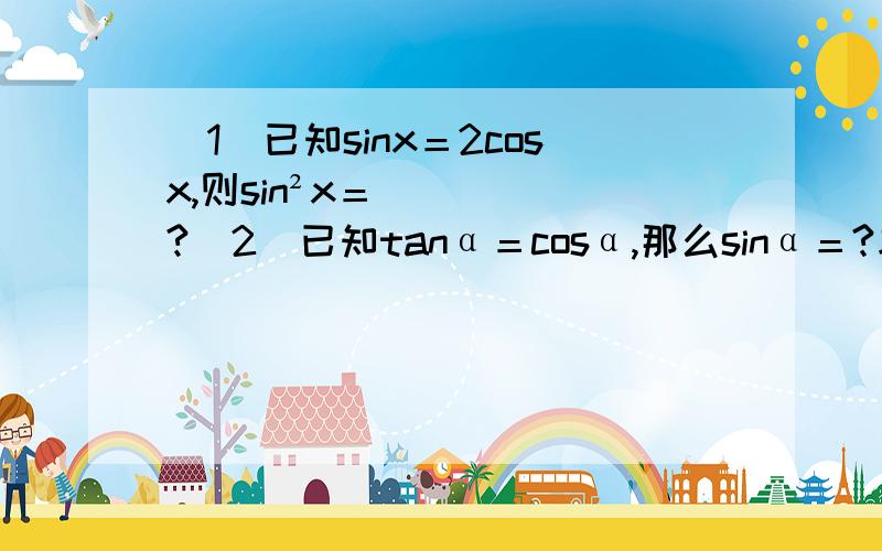 （1）已知sinx＝2cosx,则sin²x＝?（2）已知tanα＝cosα,那么sinα＝?求大哥们把详细过程写出来主要是第一题怎么写啊 详细过程 步骤 .