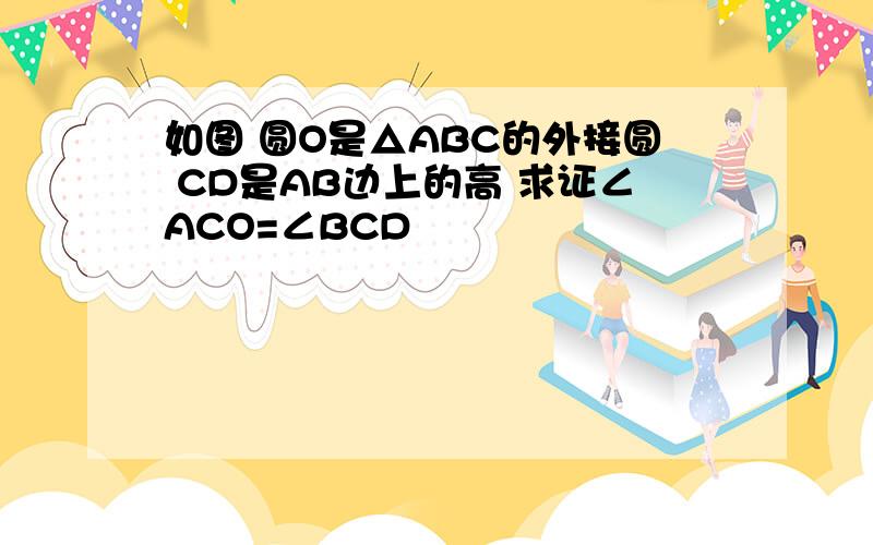 如图 圆O是△ABC的外接圆 CD是AB边上的高 求证∠ACO=∠BCD