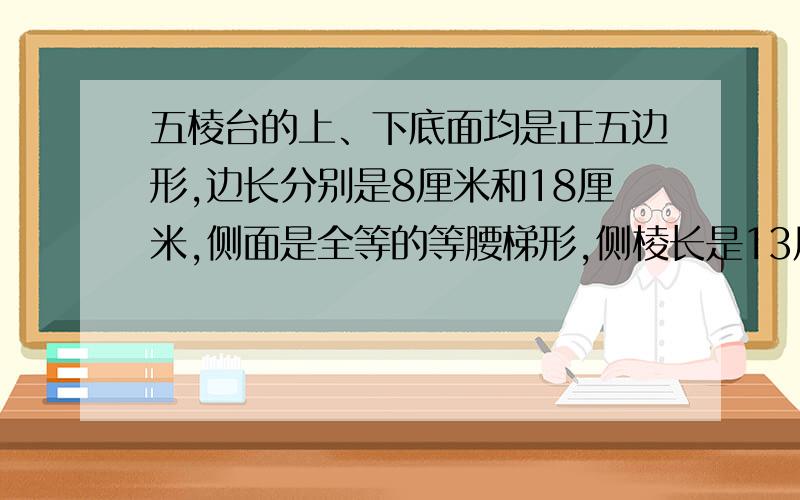 五棱台的上、下底面均是正五边形,边长分别是8厘米和18厘米,侧面是全等的等腰梯形,侧棱长是13厘米,...五棱台的上、下底面均是正五边形,边长分别是8厘米和18厘米,侧面是全等的等腰梯形,侧