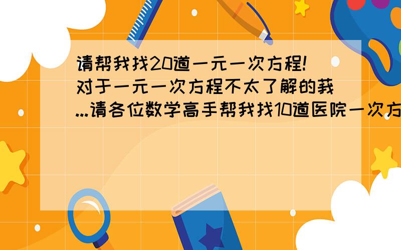 请帮我找20道一元一次方程!对于一元一次方程不太了解的莪...请各位数学高手帮我找10道医院一次方程啦...好的话我可能考虑提高奖赏噢...