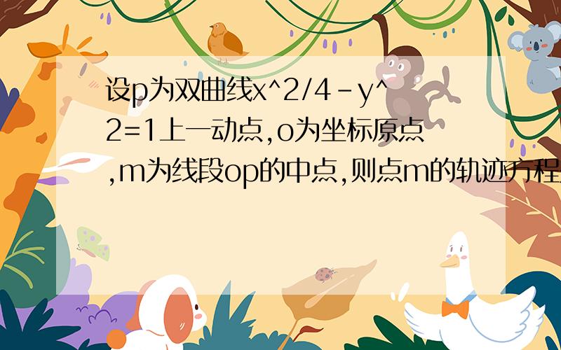 设p为双曲线x^2/4-y^2=1上一动点,o为坐标原点,m为线段op的中点,则点m的轨迹方程是? 谢谢啦