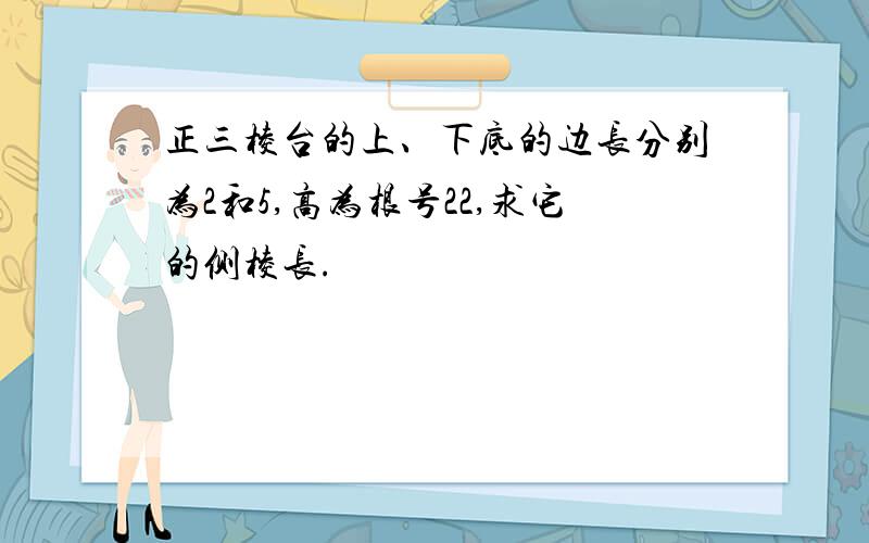 正三棱台的上、下底的边长分别为2和5,高为根号22,求它的侧棱长.