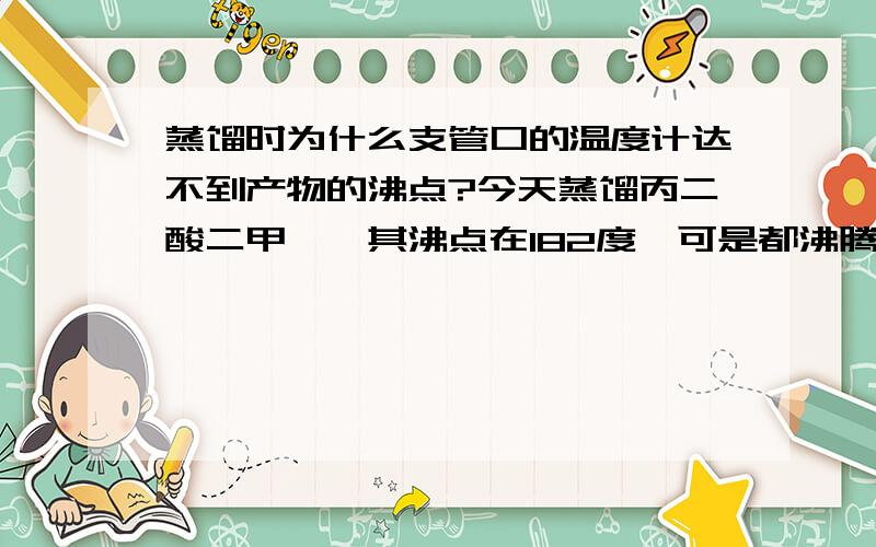 蒸馏时为什么支管口的温度计达不到产物的沸点?今天蒸馏丙二酸二甲酯,其沸点在182度,可是都沸腾好久了,烧瓶内的酯都快蒸完了,可是支管口的温度计仍显示176度,就是不上去,这是什么原因?