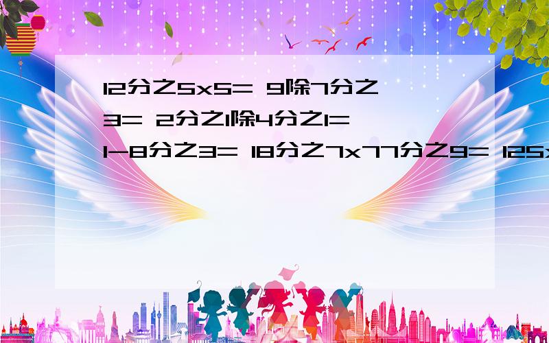 12分之5x5= 9除7分之3= 2分之1除4分之1= 1-8分之3= 18分之7x77分之9= 125x1000飞之13=7分之5x2分之3= 3分之4x4分之5x5分之6= 1除3分之4= 13分之3除4= 3分之1x3分之1除3分之1= （3分之1+2分之1）x12=