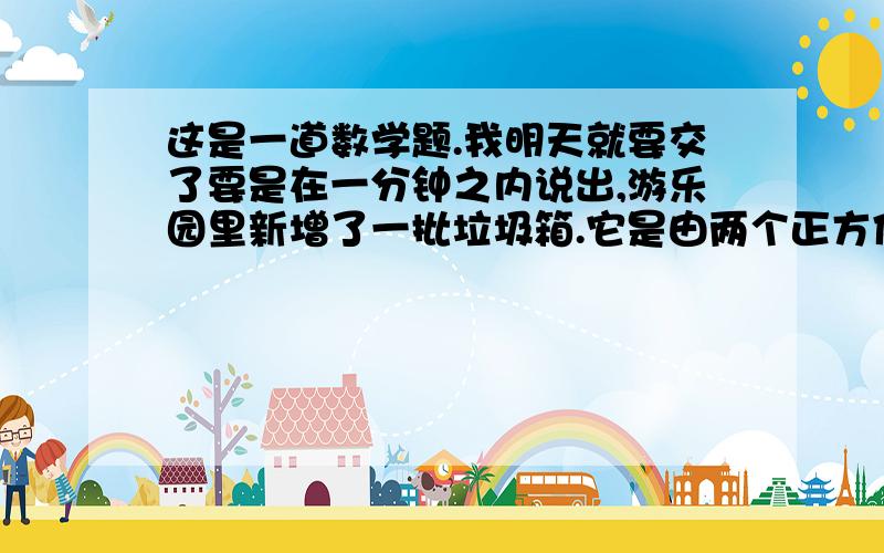 这是一道数学题.我明天就要交了要是在一分钟之内说出,游乐园里新增了一批垃圾箱.它是由两个正方体组成的（形状：每个垃圾箱都是小正方体在上,大正方体在下）,其中小正方体的棱长是2