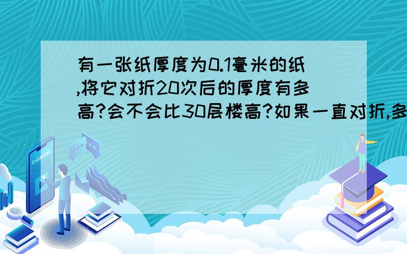 有一张纸厚度为0.1毫米的纸,将它对折20次后的厚度有多高?会不会比30层楼高?如果一直对折,多少次能超出珠穆朗玛峰的高度?[珠穆朗玛峰的高度为8844.43米]