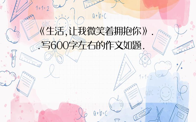 《生活,让我微笑着拥抱你》..写600字左右的作文如题.