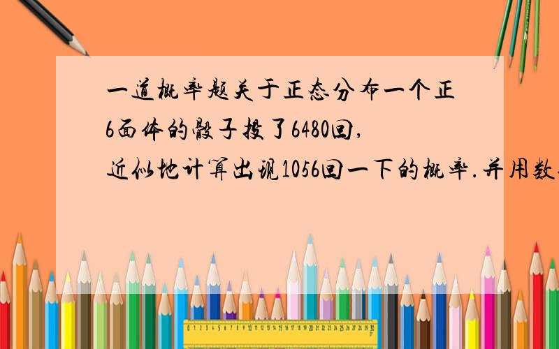 一道概率题关于正态分布一个正6面体的骰子投了6480回,近似地计算出现1056回一下的概率.并用数值表现.要写详细的思考过程,答对了还有50分赠送.ps：不写出答案也可,但过程要详细并且我能听