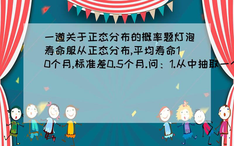 一道关于正态分布的概率题灯泡寿命服从正态分布,平均寿命10个月,标准差0.5个月.问：1.从中抽取一个灯泡,寿命不到9个月的概率.2.要求95%的概率保证灯泡的寿命在9.10.5个月之间,这一要求能否