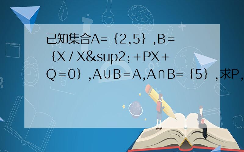 已知集合A=｛2,5｝,B＝｛X／X²＋PX＋Q＝0｝,A∪B＝A,A∩B=｛5｝,求P,Q的值.