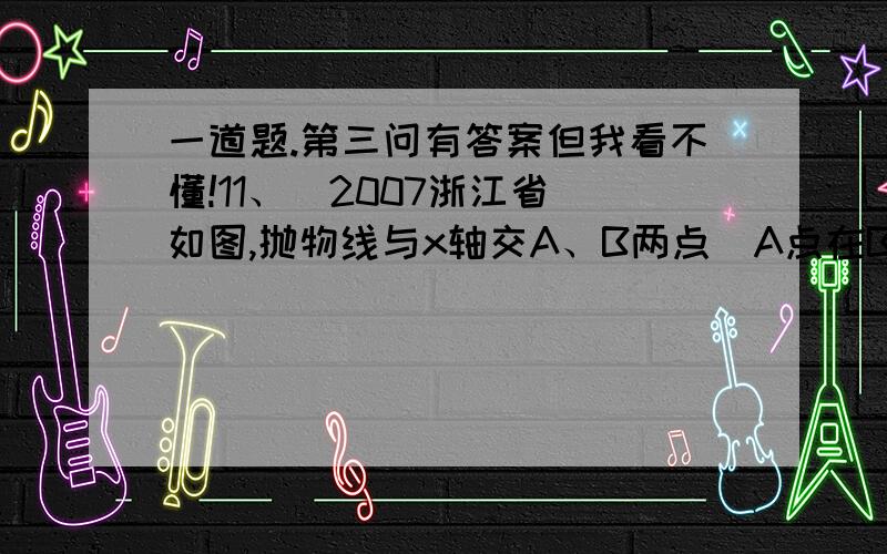 一道题.第三问有答案但我看不懂!11、（2007浙江省）如图,抛物线与x轴交A、B两点（A点在B点左侧）,直线与抛物线交于A、C两点,其中C点的横坐标为2.（1）求A、B 两点的坐标及直线AC的函数表达