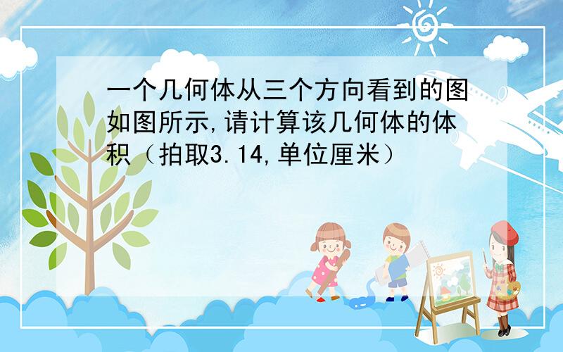 一个几何体从三个方向看到的图如图所示,请计算该几何体的体积（拍取3.14,单位厘米）