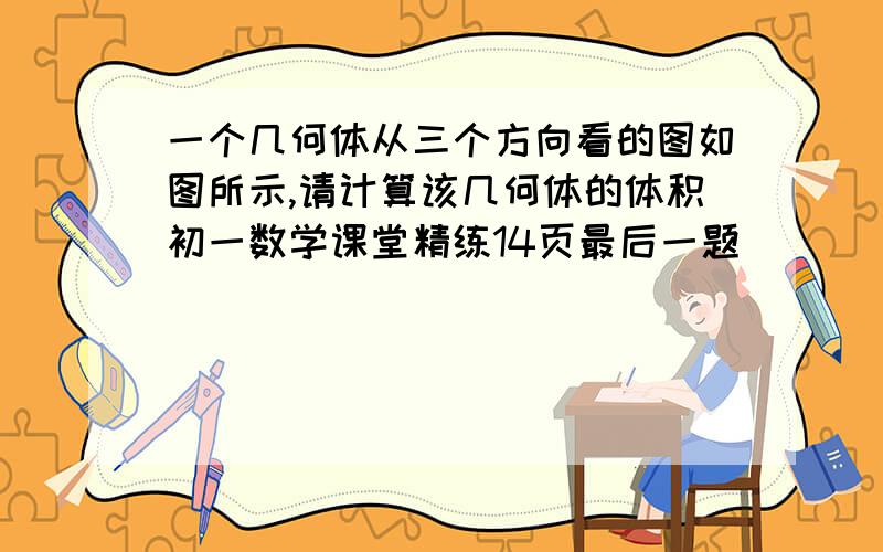 一个几何体从三个方向看的图如图所示,请计算该几何体的体积初一数学课堂精练14页最后一题